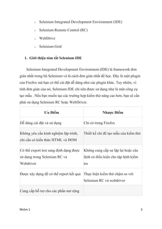 Nhm 1 3
o Selenium Integrated Development Environment (IDE)
o Selenium Remote Control (RC)
o WebDrive
o Selenium Grid
1. Gi?i thi?u tm t?t Selenium IDE
Selenium Integrated Development Environment (IDE) l framework ??n
gi?n nh?t trong b? Selenium v l cch ??n gi?n nh?t ?? h?c. ??y l m?t plugin
c?a Firefox m b?n c th? ci ??t d? dng nh? cc plugin khc. Tuy nhin, v
tnh ??n gi?n c?a n, Selenium IDE ch? nn ???c s? d?ng nh? l m?t c?ng c?
t?o m?u . N?u b?n mu?n t?o cc tr??ng h?p ki?m th? n?ng cao h?n, b?n s? c?n
ph?i s? d?ng Selenium RC ho?c WebDriver.
?u ?i?m Nh??c ?i?m
D? dng ci ??t v s? d?ng Ch? c trong Firefox
Kh?ng yu c?u kinh nghi?m l?p trnh,
ch? c?n c ki?n th?c HTML v DOM
Thi?t k? ch? ?? t?o m?u c?a ki?m th?
C th? export test sang ??nh d?ng ???c
s? d?ng trong Selenium RC v
Webdriver
Kh?ng cung c?p s? l?p l?i ho?c c?u
l?nh c ?i?u ki?n cho t?p l?nh ki?m
tra
???c x?y d?ng ?? c th? report k?t qu? Th?c hi?n ki?m th? ch?m so v?i
Selenium RC v webdriver
Cung c?p h? tr? cho cc ph?n m? r?ng
 