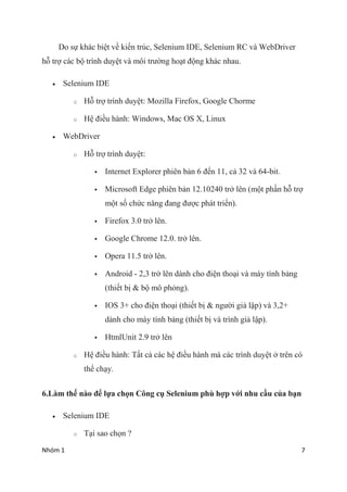 Nhm 1 7
Do s? khc bi?t v? ki?n trc, Selenium IDE, Selenium RC v WebDriver
h? tr? cc b? trnh duy?t v m?i tr??ng ho?t ??ng khc nhau.
? Selenium IDE
o H? tr? trnh duy?t: Mozilla Firefox, Google Chorme
o H? ?i?u hnh: Windows, Mac OS X, Linux
? WebDriver
o H? tr? trnh duy?t:
? Internet Explorer phin b?n 6 ??n 11, c? 32 v 64-bit.
? Microsoft Edge phin b?n 12.10240 tr? ln (m?t ph?n h? tr?
m?t s? ch?c n?ng ?ang ???c pht tri?n).
? Firefox 3.0 tr? ln.
? Google Chrome 12.0. tr? ln.
? Opera 11.5 tr? ln.
? Android - 2,3 tr? ln dnh cho ?i?n tho?i v my tnh b?ng
(thi?t b? & b? m? ph?ng).
? IOS 3+ cho ?i?n tho?i (thi?t b? & ng??i gi? l?p) v 3,2+
dnh cho my tnh b?ng (thi?t b? v trnh gi? l?p).
? HtmlUnit 2.9 tr? ln
o H? ?i?u hnh: T?t c? cc h? ?i?u hnh m cc trnh duy?t ? trn c
th? ch?y.
6.Lm th? no ?? l?a ch?n C?ng c? Selenium ph h?p v?i nhu c?u c?a b?n
? Selenium IDE
o T?i sao ch?n ?
 