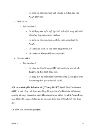 Nhm 1 9
? ?? ki?m tra cc ?ng d?ng web v?i cc k?ch b?n d?a trn
AJAX ph?c t?p.
? WebDriver
o T?i sao ch?n ?
? ?? s? d?ng m?t ng?n ng? l?p trnh nh?t ??nh trong vi?c thi?t
k? tr??ng h?p th? nghi?m c?a b?n.
? ?? ki?m tra cc ?ng d?ng c nhi?u ch?c n?ng d?a trn
AJAX.
? ?? th?c hi?n ki?m tra trn trnh duy?t HtmlUnit.
? ?? t?o ra cc k?t qu? ki?m tra ty ch?nh.
? Selenium Grid
o T?i sao ch?n ?
? ?? ch?y t?p l?nh Selenium RC c?a b?n trong nhi?u trnh
duy?t v h? ?i?u hnh ??ng th?i.
? ?? ch?y m?t b? ph?n m?m ki?m tra kh?ng l?, c?n ph?i hon
thnh trong th?i gian s?m nh?t c th?.
M?t s? so snh gi?a Selenium v QTP (nay l UFT) Quick Test Professional
(QTP) l m?t c?ng c? ki?m tra t? ??ng ??c quy?n tr??c ??y thu?c s? h?u c?a
c?ng ty Mercury Interactive tr??c khi n ???c mua l?i b?i Hewlett-Packard vo
n?m 2006. B? c?ng c? Selenium c nhi?u ?u ?i?m h?n QTP, chi ti?t nh? d??i
??y:
?u ?i?m c?a Selenium qua QTP:
 