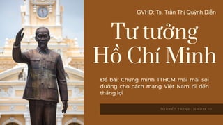 Tư tưởng
Hồ Chí Minh
T H U Y Ế T T R Ì N H : N H Ó M 1 0
GVHD: Ts. Trần Thị Quỳnh Diễn
Đề bài: Chứng minh TTHCM mãi mãi soi
đường cho cách mạng Việt Nam đi đến
thắng lợi
 