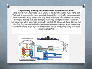 Lò phản ứng nước áp lực (Pressurized Water Reactors-PWR)
Trong một lò PWR, ngược lại với lò BWR, có hai tuyến ống dẫn nước riêng biệt.
Thứ nhất là lượng nước trong vòng tuần hoàn chính, di chuyển xung quanh các
thanh nhiên liệu trong thùng phản ứng, được đun nóng đến nhiệt độ cao nhưng
được giữ dưới áp suất cao để lượng nước này không bị đun sôi. Tuy nhiên,
lượng nước ở vòng tuần hoàn chính vẫn có nhiệt độ rất cao và được dẫn vào một
hệ thống ống trao đổi nhiệt nằm bên trong tuyến ống thứ cấp. Nước từ ống thứ
cấp nhanh chóng được đụn sôi để tạo thành hơi và tiếp tục một vòng tuần hoàn
như trong lò BWR.

 
