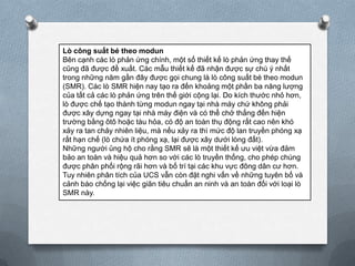 Lò công suất bé theo modun
Bên cạnh các lò phản ứng chính, một số thiết kế lò phản ứng thay thế
cũng đã được đề xuất. Các mẫu thiết kế đã nhận được sự chú ý nhất
trong những năm gần đây được gọi chung là lò công suất bé theo modun
(SMR). Các lò SMR hiện nay tạo ra đến khoảng một phần ba năng lượng
của tất cả các lò phản ứng trên thế giới cộng lại. Do kích thước nhỏ hơn,
lò được chế tạo thành từng modun ngay tại nhà máy chứ không phải
được xây dựng ngay tại nhà máy điện và có thể chở thẳng đến hiện
trường bằng ôtô hoặc tàu hỏa, có độ an toàn thụ động rất cao nên khó
xảy ra tan chảy nhiên liệu, mà nếu xảy ra thì mức độ lan truyền phóng xạ
rất hạn chế (lò chứa ít phóng xạ, lại được xây dưới lòng đất).
Những người ủng hộ cho rằng SMR sẽ là một thiết kế ưu việt vừa đảm
bảo an toàn và hiệu quả hơn so với các lò truyền thống, cho phép chúng
được phân phối rộng rãi hơn và bố trí tại các khu vực đông dân cư hơn.
Tuy nhiên phân tích của UCS vẫn còn đặt nghi vấn về những tuyên bố và
cảnh báo chống lại việc giãn tiêu chuẩn an ninh và an toàn đối với loại lò
SMR này.

 