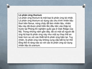 Lò phản ứng thorium
Lò phản ứng thorium là một loại lò phản ứng tái nhiệt.
Lò phản ứng thorium sử dụng các chu trình nhiên liệu
thori trên florua, nóng chảy để làm nhiên liệu, nhiên
liệu này đã được phát triển lần đầu tiên vào thập kỷ
trước tại Phòng thí nghiệm quốc gia ở Oak Ridge của
Mỹ. Trong những năm gần đây, đã có một số người đã
ủng hộ loại lò phản ứng này như một sự thay thế an
toàn hơn so với các thiết kế lò phản ứng hiện tại. Tuy
nhiên, lò phản ứng này không cung cấp bất kỳ lợi thế
tổng thể rõ ràng nào so với các lò phản ứng sử dụng
nhiên liệu là uranium.

 