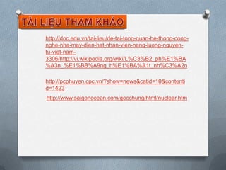 http://doc.edu.vn/tai-lieu/de-tai-tong-quan-he-thong-congnghe-nha-may-dien-hat-nhan-vien-nang-luong-nguyentu-viet-nam3306/http://vi.wikipedia.org/wiki/L%C3%B2_ph%E1%BA
%A3n_%E1%BB%A9ng_h%E1%BA%A1t_nh%C3%A2n
http://pcphuyen.cpc.vn/?show=news&catid=10&contenti
d=1423
http://www.saigonocean.com/gocchung/html/nuclear.htm

 