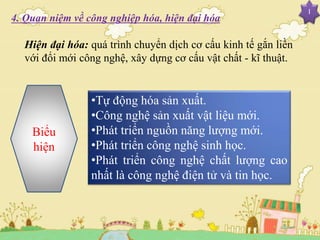 I
4. Quan niệm về công nghiệp hóa, hiện đại hóa
Hiện đại hóa: quá trình chuyển dịch cơ cấu kinh tế gắn liền
với đổi mới công nghệ, xây dựng cơ cấu vật chất - kĩ thuật.
Biểu
hiện
•Tự động hóa sản xuất.
•Công nghệ sản xuất vật liệu mới.
•Phát triển nguồn năng lượng mới.
•Phát triển công nghệ sinh học.
•Phát triển công nghệ chất lượng cao
nhất là công nghệ điện tử và tin học.
 