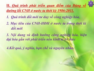 II. Quá trình phát triển quan điểm của Đảng về
đường lối CNH ở nước ta thời kỳ 1986-2011.
1. Quá trình đổi mới tư duy về công nghiệp hóa.
2. Mục tiêu của CNH-HĐH ở nước ta trong thời kì
đổi mới
3. Nội dung và định hướng công nghiệp hóa, hiện
đại hóa gắn với phát triển nền kinh tế tri thức
II
4.Kết quả, ý nghĩa, hạn chế và nguyên nhân.
 