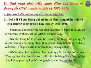 II. Quá trình phát triển quan điểm của Đảng về
đường lối CNH ở nước ta thời kỳ 1986-2011.
1. Quá trình đổi mới tư duy về công nghiệp hóa.
1.1 Đại hội VI của Đảng phê phán sai lầm trong nhận thức và
chủ trương công nghiệp hóa thời kỳ 1960-1985.
II
- Phạm sai lầm trong việc xác định mục tiêu và bước đi về XD cơ
sở vật chất, kỹ thuật, cải tạo XHCN và quản lý KT.
- Sai lầm trong bố trí cơ cấu KT, không tập trung sức giải quyết
về căn bản vấn đề lương thực, thực phẩm, hàng tiêu dùng và hàng
xuất khẩu. Kết quả là đầu tư nhiều nhưng hiệu quả thấp.
- Không thực hiện nghiêm chỉnh nghị quyết của Đại hội V như:
Nông nghiệp vẫn chưa thật sự coi là mặt trận hàng đầu, công nghiệp
nặng không phục vụ kịp thời nông nghiệp và công nghiệp nhẹ.
 