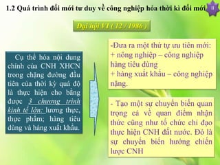 1.2 Quá trình đổi mới tư duy về công nghiệp hóa thời kì đổi mới
-Đưa ra một thứ tự ưu tiên mới:
+ nông nghiệp – công nghiệp
hàng tiêu dùng
+ hàng xuất khẩu – công nghiệp
nặng.
II
Đại hội VI ( 12 / 1986 )
Cụ thể hóa nội dung
chính của CNH XHCN
trong chặng đường đầu
tiên của thời kỳ quá độ
là thực hiện cho bằng
được 3 chương trình
kinh tế lớn: lương thực,
thực phẩm; hàng tiêu
dùng và hàng xuất khẩu.
- Tạo một sự chuyển biến quan
trọng cả về quan điểm nhận
thức cũng như tổ chức chỉ đạo
thực hiện CNH đất nước. Đó là
sự chuyển biến hướng chiến
lược CNH
 