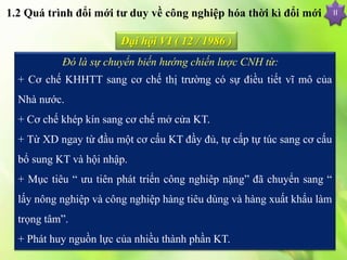 II
Đại hội VI ( 12 / 1986 )
Đó là sự chuyển biến hướng chiến lược CNH từ:
+ Cơ chế KHHTT sang cơ chế thị trường có sự điều tiết vĩ mô của
Nhà nước.
+ Cơ chế khép kín sang cơ chế mở cửa KT.
+ Từ XD ngay từ đầu một cơ cấu KT đầy đủ, tự cấp tự túc sang cơ cấu
bổ sung KT và hội nhập.
+ Mục tiêu “ ưu tiên phát triển công nghiêp nặng” đã chuyển sang “
lấy nông nghiệp và công nghiệp hàng tiêu dùng và hàng xuất khẩu làm
trọng tâm”.
+ Phát huy nguồn lực của nhiều thành phần KT.
1.2 Quá trình đổi mới tư duy về công nghiệp hóa thời kì đổi mới
 