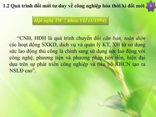 II
Hội nghị TW 7 khóa VII (1/1994)
“CNH, HĐH là quá trình chuyển đổi căn bản, toàn diện
các hoạt động SXKD, dịch vụ và quản lý KT, XH từ sử dụng
sức lao động thủ công là chính sang sử dụng sức lao động với
công nghệ, phương tiện và phương pháp tiên tiến, hiện đại
dựa trên sự phát triển công nghiệp và tiến bộ KHCN tạo ra
NSLĐ cao”.
1.2 Quá trình đổi mới tư duy về công nghiệp hóa thời kì đổi mới
 
