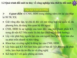  6 quan điểm về CNH, HĐH trong những năm còn lại của thập
kỉ 90 TK XX:
 Giữ vững độc lập, tự chủ đi đôi với mở rộng hợp tác quốc tế, đa
phương hóa, đa dạng hóa quan hệ đối ngoại.
 CNH, HĐH là sự nghiệp của toàn dân, của mọi thành phần KT,
trong đó nền KT Nhà nước là chủ đạo (theo đúng định hướng).
 Lấy việc phát huy nguồn lực của con người làm yếu tố cơ bản cho
sự phát triển nhanh và bền vững.
 Khoa học và công nghệ là động lực của CNH, HĐH.
 Lấy hiệu quả KT-XH làm hiệu quả cơ bản để XD phương án phát
triển, lựa chọn dự án đầu tư và công nghệ
 Kết hợp KT với quốc phòng an ninh.
II
Đại hội VIII (6/1996)
1.2 Quá trình đổi mới tư duy về công nghiệp hóa thời kì đổi mới
 