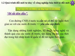 II
Đại hội IX (4/2001) và Đại hội X (4/2006)
“Đi tắt đón đầu”.
Con đường CNH ở nước ta cần và có thể rút ngắn thời
gian so với các nước đi trước => yêu cầu cấp thiết.
Tận dụng những kinh nghiệm, kỹ thuật, công nghệ và
thành quả của các nước đi trước, tận dụng xu thế của thời
đại trong hội nhập kinh tế quốc tế để rút ngắn thời gian..
1.2 Quá trình đổi mới tư duy về công nghiệp hóa thời kì đổi mới
 