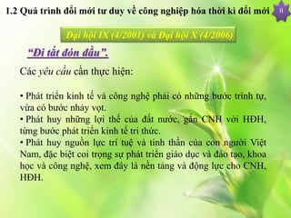 II
Đại hội IX (4/2001) và Đại hội X (4/2006)
“Đi tắt đón đầu”.
Các yêu cầu cần thực hiện:
• Phát triển kinh tế và công nghệ phải có những bước trình tự,
vừa có bước nhảy vọt.
• Phát huy những lợi thế của đất nước, gắn CNH với HĐH,
từng bước phát triển kinh tế tri thức.
• Phát huy nguồn lực trí tuệ và tinh thần của con người Việt
Nam, đặc biệt coi trọng sự phát triển giáo dục và đào tạo, khoa
học và công nghệ, xem đây là nền tảng và động lực cho CNH,
HĐH.
1.2 Quá trình đổi mới tư duy về công nghiệp hóa thời kì đổi mới
 