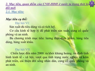 2. Mục tiêu, quan điểm của CNH-HĐH ở nước ta trong thời kì
đổi mới
2.1. Mục tiêu:
Mục tiêu cụ thể:
Đại hội VI:
Sản xuất đủ tiêu dùng và có tích luỹ.
Cơ cấu kinh tế hợp lý để phát triển sản xuất; củng cố quốc
phòng và an ninh.
Ba chương trình mục tiêu: lương thực-thực phẩm, hàng tiêu
dùng, hàng xuất khẩu.
Đại hội VII:
Chiến lược đến năm 2000: ra khỏi khủng hoảng, ổn định tình
hình kinh tế - xã hội, vượt qua tình trạng nước nghèo và kém
phát triển, cải thiện đời sống nhân dân, củng cố quốc phòng và
an ninh.
II
 