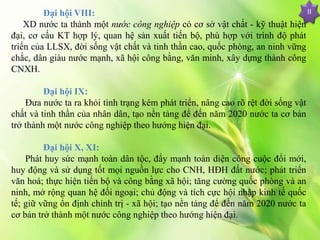 Đại hội VIII:
XD nước ta thành một nước công nghiệp có cơ sở vật chất - kỹ thuật hiện
đại, cơ cấu KT hợp lý, quan hệ sản xuất tiến bộ, phù hợp với trình độ phát
triển của LLSX, đời sống vật chất và tinh thần cao, quốc phòng, an ninh vững
chắc, dân giàu nước mạnh, xã hội công bằng, văn minh, xây dựng thành công
CNXH.
Đại hội IX:
Đưa nước ta ra khỏi tình trạng kém phát triển, nâng cao rõ rệt đời sống vật
chất và tinh thần của nhân dân, tạo nền tảng để đến năm 2020 nước ta cơ bản
trở thành một nước công nghiệp theo hướng hiện đại.
Đại hội X, XI:
Phát huy sức mạnh toàn dân tộc, đẩy mạnh toàn diện công cuộc đổi mới,
huy động và sử dụng tốt mọi nguồn lực cho CNH, HĐH đất nước; phát triển
văn hoá; thực hiện tiến bộ và công bằng xã hội; tăng cường quốc phòng và an
ninh, mở rộng quan hệ đối ngoại; chủ động và tích cực hội nhập kinh tế quốc
tế; giữ vững ổn định chính trị - xã hội; tạo nền tảng để đến năm 2020 nước ta
cơ bản trở thành một nước công nghiệp theo hướng hiện đại.
II
 