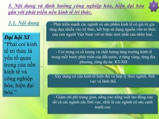 II3. Nội dung và định hướng công nghiệp hóa, hiện đại hóa
gắn với phát triển nền kinh tế tri thức.
Đại hội XI :
“Phải coi kinh
tế tri thức là
yếu tố quan
trọng của nền
kinh tế và
công nghiệp
hóa, hiện đại
hóa.”
- Phát triển mạnh các ngành và sản phẩm kinh tế có giá trị gia
tăng dựa nhiều vào tri thức, kết hợp sử dụng nguồn vốn tri thức
của con người Việt Nam với tri thức mới nhất của nhân loại.
- Coi trọng cả số lượng và chất lượng tăng trưởng kinh tế
trong mỗi bước phát triển của đất nước, ở từng vùng, từng địa
phương, từng dự án KT-XH
- Xây dựng cơ cấu kinh tế hiện đại và hợp lý theo ngành, lĩnh
vực và lãnh thổ.
- Giảm chi phí trung gian, nâng cao năng suất lao động của
tất cả các ngành các lĩnh vực, nhất là các ngành có sức cạnh
tranh cao
3.1. Nội dung
 