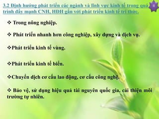 II3.2 Định hướng phát triển các ngành và lĩnh vực kinh tế trong quá
trình đẩy mạnh CNH, HĐH gắn với phát triển kinh tế tri thức.
 Trong nông nghiệp.
 Phát triển nhanh hơn công nghiệp, xây dựng và dịch vụ.
Phát triển kinh tế vùng.
Phát triển kinh tế biển.
Chuyển dịch cơ cấu lao động, cơ cấu công nghệ.
 Bảo vệ, sử dụng hiệu quả tài nguyên quốc gia, cải thiện môi
trường tự nhiên.
 