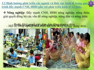 II3.2 Định hướng phát triển các ngành và lĩnh vực kinh tế trong quá
trình đẩy mạnh CNH, HĐH gắn với phát triển kinh tế tri thức.
 Nông nghiệp: Đẩy mạnh CNH, HĐH nông nghiệp, nông thôn,
giải quyết đồng bộ các vấn đề nông nghiệp, nông dân và nông thôn.
- Một là, công nghiệp hóa, hiện đại hóa nông nghiệp nông thôn- Hai là, quy hoạch phát triển nông thôn:- Ba là, Giải quyết việc làm, lao động ở nông thôn
 