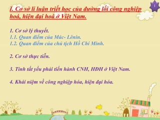 I. Cơ sở lí luận triết học của đường lối công nghiệp
hoá, hiện đại hoá ở Việt Nam.
1. Cơ sở lý thuyết.
1.1. Quan điểm của Mác- Lênin.
1.2. Quan điểm của chủ tịch Hồ Chí Minh.
2. Cơ sở thực tiễn.
3. Tính tất yếu phải tiến hành CNH, HĐH ở Việt Nam.
4. Khái niệm về công nghiệp hóa, hiện đại hóa.
I
 