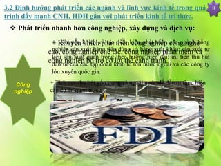 II
 Phát triển nhanh hơn công nghiệp, xây dựng và dịch vụ:
Công
nghiệp
+ Khuyến khích phát triển công nghiệp công nghệ
cao, công nghiệp chế tác, công nghiệp phần mềm và
công nghiệp bổ trợ có lợi thế cạnh tranh.
+ Khuyến khích và tạo điều kiện phát triển các ngành công
nghiệp sản xuất hàng tiêu dùng và hàng xuất khẩu; sản xuất tư
liệu sản xuất quan trọng theo hướng hiện đại; ưu tiên thu hút
đầu tư của các tập đoàn kinh tế lớn nước ngoài và các công ty
lớn xuyên quốc gia.
+ Tích cực thu hút vốn trong và ngoài nước để đầu tư thực hiện
các dự án quan trọng
3.2 Định hướng phát triển các ngành và lĩnh vực kinh tế trong quá
trình đẩy mạnh CNH, HĐH gắn với phát triển kinh tế tri thức.
 