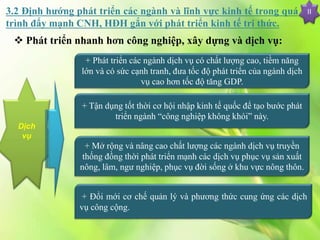 II
Dịch
vụ
+ Phát triển các ngành dịch vụ có chất lượng cao, tiềm năng
lớn và có sức cạnh tranh, đưa tốc độ phát triển của ngành dịch
vụ cao hơn tốc độ tăng GDP.
+ Tận dụng tốt thời cơ hội nhập kinh tế quốc để tạo bước phát
triển ngành “công nghiệp không khói” này.
+ Mở rộng và nâng cao chất lượng các ngành dịch vụ truyền
thống đồng thời phát triển mạnh các dịch vụ phục vụ sản xuất
nông, lâm, ngư nghiệp, phục vụ đời sống ở khu vực nông thôn.
+ Đổi mới cơ chế quản lý và phương thức cung ứng các dịch
vụ công cộng.
 Phát triển nhanh hơn công nghiệp, xây dựng và dịch vụ:
3.2 Định hướng phát triển các ngành và lĩnh vực kinh tế trong quá
trình đẩy mạnh CNH, HĐH gắn với phát triển kinh tế tri thức.
 