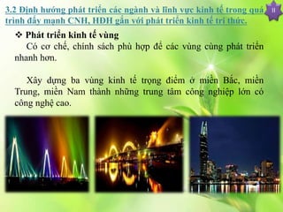 II
 Phát triển kinh tế vùng
Có cơ chế, chính sách phù hợp để các vùng cùng phát triển
nhanh hơn.
Xây dựng ba vùng kinh tế trọng điểm ở miền Bắc, miền
Trung, miền Nam thành những trung tâm công nghiệp lớn có
công nghệ cao.
3.2 Định hướng phát triển các ngành và lĩnh vực kinh tế trong quá
trình đẩy mạnh CNH, HĐH gắn với phát triển kinh tế tri thức.
 