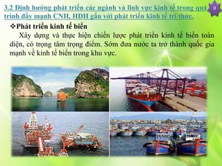 II
Phát triển kinh tế biển
Xây dựng và thực hiện chiến lược phát triển kinh tế biển toàn
diện, có trọng tâm trọng điểm. Sớm đưa nước ta trở thành quốc gia
mạnh về kinh tế biển trong khu vực.
3.2 Định hướng phát triển các ngành và lĩnh vực kinh tế trong quá
trình đẩy mạnh CNH, HĐH gắn với phát triển kinh tế tri thức.
 