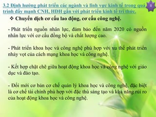 II
 Chuyển dịch cơ cấu lao động, cơ cấu công nghệ.
- Phát triển nguồn nhân lực, đảm bảo đến năm 2020 có nguồn
nhân lực với cơ cấu đồng bộ và chất lượng cao.
- Phát triển khoa học và công nghệ phù hợp với xu thế phát triển
nhảy vọt của cách mạng khoa học và công nghệ.
- Kết hợp chặt chẽ giữa hoạt động khoa học và công nghệ với giáo
dục và đào tạo.
- Đổi mới cơ bản cơ chế quản lý khoa học và công nghệ, đặc biệt
là cơ chế tài chính phù hợp với đặc thù sáng tạo và khả năng rủi ro
của hoạt động khoa học và công nghệ.
3.2 Định hướng phát triển các ngành và lĩnh vực kinh tế trong quá
trình đẩy mạnh CNH, HĐH gắn với phát triển kinh tế tri thức.
 