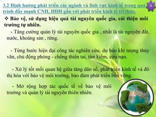 II
 Bảo vệ, sử dụng hiệu quả tài nguyên quốc gia, cải thiện môi
trường tự nhiên.
- Tăng cường quản lý tài nguyên quốc gia , nhất là tài nguyên đất,
nước, khoáng sản , rừng.
- Từng bước hiện đại công tác nghiên cứu, dự báo khí tượng thủy
văn, chủ động phòng - chống thiên tai, tìm kiếm, cứu nạn.
- Xử lý tốt mối quan hệ giữa tăng dân số, phát triển kinh tế và đô
thị hóa với bảo vệ môi trường, bảo đảm phát triển bền vững.
3.2 Định hướng phát triển các ngành và lĩnh vực kinh tế trong quá
trình đẩy mạnh CNH, HĐH gắn với phát triển kinh tế tri thức.
- Mở rộng hợp tác quốc tế về bảo vệ môi
trường và quản lý tài nguyên thiên nhiên.
 