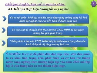 II4.Kết quả, ý nghĩa, hạn chế và nguyên nhân.
4.1. Kết quả thực hiện đường lối và ý nghĩa:
Cơ sở vật chất - kỹ thuật của đất nước được tăng cường đáng kể, khả
năng độc lập tự chủ của nền kinh tế được nâng cao.
Cơ cấu kinh tế chuyển dịch theo hướng CNH, HĐH đã đạt được
những kết quả quan trọng.
Những thành tựu của CNH, HĐH đã góp phần quan trọng đưa nền
kinh tế đạt tốc độ tăng trưởng khá cao.
Ý NGHĨA: là cơ sở để phấn đấu đạt mục tiêu: sớm đưa nước
ta ra khỏi tình trạng kém phát triển và cơ bản trở thành
nước công nghiệp theo hướng hiện đại vào năm 2020 mà Đại
hội X của Đảng nêu ra trở thành hiện thực.
 