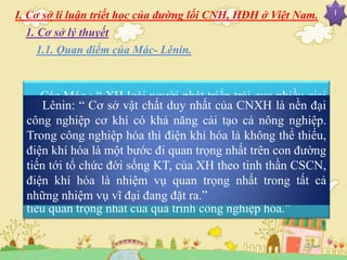 I. Cơ sở lí luận triết học của đường lối CNH, HĐH ở Việt Nam. I
Các Mác : “ XH loài người phát triển trải qua nhiều giai
đoạn của sự phát triển đó là sự vận động theo hướng tiến
lên của các hình thái KT-XH, là sự thay thế hình thái KT
này bằng hình thái KT-XH khác cao hơn mà gốc rễ sâu xa
của nó là sự phát triển không ngừng của LLSX. Đây là mục
tiêu quan trọng nhất của quá trình công nghiệp hóa.”
Lênin: “ Cơ sở vật chất duy nhất của CNXH là nền đại
công nghiệp cơ khí có khả năng cải tạo cả nông nghiệp.
Trong công nghiệp hóa thì điện khí hóa là không thể thiếu,
điện khí hóa là một bước đi quan trọng nhất trên con đường
tiến tới tổ chức đời sống KT, của XH theo tinh thần CSCN,
điện khí hóa là nhiệm vụ quan trọng nhất trong tất cả
những nhiệm vụ vĩ đại đang đặt ra.”
1.1. Quan điểm của Mác- Lênin.
1. Cơ sở lý thuyết
 