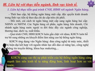 III
III. Liên hệ với thực tiễn ngành, lĩnh vực kinh tế.
1. Liên hệ thực tiễn quá trình CNH, HĐH với ngành Ngân hàng.
- Thời bao cấp, hệ thống ngân hàng một cấp, độc quyền kinh doanh
trong lĩnh vực tiền tệ theo địa chỉ do cấp trên chi phối.
- Đổi mới, cải cách từ ngân hàng một cấp sang ngân hàng hai cấp:
NHNN và NHTM. Các Ngân hàng cổ phần, ngân hàng liên doanh, Chi
nhánh ngân hàng nước ngoài ra đời thúc đẩy các ngành công nghiệp,
thương mại, dịch vụ, xuất khẩu.
- Quá trình CNH, HĐH KHCN luôn gắn chặt với nhau, KHCN luôn hỗ
trợ bổ sung những ưu khuyết điểm làm nâng cao hệ thống ngân hàng.
KHCN ứng dụng vào Ngân hàng: đưa công nghệ từ máy móc, thiết
bị hiện đại kết hợp với nguồn nhân lực dồi dào có năng lực, công nghệ
thông tin truyền thông, khoa học maketing,...
KHCN càng cao thì sự phát triển của hệ thống ngân hàng càng
mạnh làm nền kinh tế ta năng động hơn, linh hoạt hơn so với
trước.
 