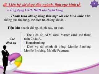 III
III. Liên hệ với thực tiễn ngành, lĩnh vực kinh tế.
2. Ứng dụng CNH, HĐH vào Ngân hàng.
- Thanh toán không bằng tiền mặt với các hình thức : lưu
thông qua tín dụng, thẻ điện tử, chứng khoán...
Tiện ích: nhanh chóng, chính xác, an toàn.
- Các
dịch vụ
- Thẻ điện tử: ATM card, Master card, thẻ thanh
toán Châu Á.
- Homebanking
- Dịch vụ tài chính di động: Mobile Banking,
Mobile Broking, Mobile Payment.
 