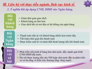 III
III. Liên hệ với thực tiễn ngành, lĩnh vực kinh tế.
3. Ý nghĩa khi áp dụng CNH, HĐH vào Ngân hàng.
• Giảm thời gian giao dịch
• Khách hàng an tâm hơn
• Giao dịch bất cứ nơi đâu có hệ thống của ngân hàng.
Đối
với
khách
hàng
• Thanh toán tiền tệ với khách hàng nhiều hơn trước đây
• Tiết kiệm thời gian khi thanh toán
• Được kiểm soát kĩ và tránh thất thoát lượng tiền khi thanh toán.
Đối
với
Ngân
hàng
• Phát triển nền kinh tế hàng hóa nhà nước, đẩy mạnh quá trình
CNH-HĐH đất nước.
• Dự trữ được lượng tiền cho NH hoặc nhà nước đầu tư phát triển
cơ sở hạ tầng và kiến trúc thượng tầng vững mạnh.
Đối
với
xã
hội
 