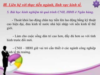 III
III. Liên hệ với thực tiễn ngành, lĩnh vực kinh tế.
5. Bài học kinh nghiệm từ quá trình CNH, HĐH ở Ngân hàng.
- Thoát khỏi lao động chân tay tiến lên lao động bằng kỹ thuật
cao hiện đại, đưa kinh tế nước nhà hội nhập với nền kinh tế thế
giới.
- Làm cho cuộc sống dân trí cao hơn, đầy đủ hơn so với tình
hình trước đổi mới.
- CNH – HĐH giữ vai trò cần thiết ở các ngành công nghiệp
kinh tế thị trường.
 