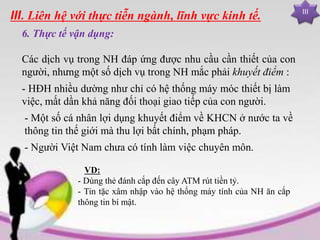 III
III. Liên hệ với thực tiễn ngành, lĩnh vực kinh tế.
6. Thực tế vận dụng:
Các dịch vụ trong NH đáp ứng được nhu cầu cần thiết của con
người, nhưng một số dịch vụ trong NH mắc phải khuyết điểm :
VD:
- Dùng thẻ đánh cắp đến cây ATM rút tiền tỷ.
- Tin tặc xâm nhập vào hệ thống máy tính của NH ăn cắp
thông tin bí mật.
- HĐH nhiều dường như chỉ có hệ thống máy móc thiết bị làm
việc, mất dần khả năng đối thoại giao tiếp của con người.
- Người Việt Nam chưa có tính làm việc chuyên môn.
- Một số cá nhân lợi dụng khuyết điểm về KHCN ở nước ta về
thông tin thế giới mà thu lợi bất chính, phạm pháp.
 