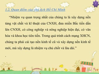 I
1.2. Quan điểm của chủ tịch Hồ Chí Minh
“Nhiệm vụ quan trọng nhất của chúng ta là xây dựng nền
tảng vật chất và kĩ thuật của CNXH, đưa miền Bắc tiến dần
lên CNXH, có công nghiệp và nông nghiệp hiện đại, có văn
hóa và khoa học tiên tiến. Trong quá trình cách mạng XHCN,
chúng ta phải cải tạo nền kinh tế cũ và xây dựng nền kinh tế
mới, mà xây dựng là nhiệm vụ chủ chốt và lâu dài.”
.
 