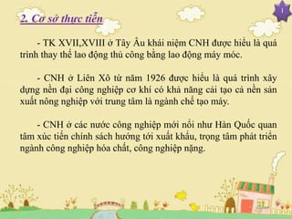 I
2. Cơ sở thực tiễn
- TK XVII,XVIII ở Tây Âu khái niệm CNH được hiểu là quá
trình thay thế lao động thủ công bằng lao động máy móc.
- CNH ở Liên Xô từ năm 1926 được hiểu là quá trình xây
dựng nền đại công nghiệp cơ khí có khả năng cải tạo cả nền sản
xuất nông nghiệp với trung tâm là ngành chế tạo máy.
- CNH ở các nước công nghiệp mới nổi như Hàn Quốc quan
tâm xúc tiến chính sách hướng tới xuất khẩu, trọng tâm phát triển
ngành công nghiệp hóa chất, công nghiệp nặng.
 