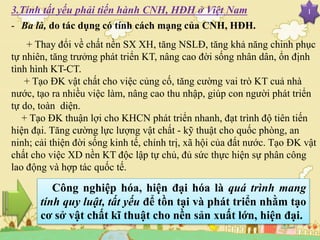 I
- Ba là, do tác dụng có tính cách mạng của CNH, HĐH.
+ Thay đổi về chất nền SX XH, tăng NSLĐ, tăng khả năng chinh phục
tự nhiên, tăng trưởng phát triển KT, nâng cao đời sống nhân dân, ổn định
tình hình KT-CT.
+ Tạo ĐK vật chất cho việc củng cố, tăng cường vai trò KT cuả nhà
nước, tạo ra nhiều việc làm, nâng cao thu nhập, giúp con người phát triển
tự do, toàn diện.
+ Tạo ĐK thuận lợi cho KHCN phát triển nhanh, đạt trình độ tiên tiến
hiện đại. Tăng cường lực lượng vật chất - kỹ thuật cho quốc phòng, an
ninh; cải thiện đời sống kinh tế, chính trị, xã hội của đất nước. Tạo ĐK vật
chất cho việc XD nền KT độc lập tự chủ, đủ sức thực hiện sự phân công
lao động và hợp tác quốc tế.
Công nghiệp hóa, hiện đại hóa là quá trình mang
tính quy luật, tất yếu để tồn tại và phát triển nhằm tạo
cơ sở vật chất kĩ thuật cho nền sản xuất lớn, hiện đại.
3.Tính tất yếu phải tiến hành CNH, HĐH ở Việt Nam
 