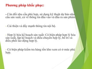 Phương pháp khắc phục:
- Cân đối nhu cầu phù hợp, sử dụng kỹ thuật dự báo nhu
cầu sản xuất, cả về thông tin đầu vào và đầu ra sản phẩm.
- Cải thiện và đẩy mạnh thông tin nội bộ.
- Hợp lý hóa kế hoạch sản xuất: Có biện pháp hợp lý hóa
sản xuất, lập kế hoạch và điều chuyền hợp lý, bố trí và
điều phối lao động hợp lý.
- Có biện pháp kiểm tra hàng tồn kho xem có ở mức phù
hợp.
 