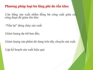 Phương pháp loại bỏ lãng phí do tồn kho:
Cân bằng sản xuất nhằm đồng bộ công suất giữa các
công đoạn để giảm tồn kho
“Nắn lại” dòng chảy sản xuất
Giảm lượng dự trữ ban đầu.
Giảm lượng sản phẩm dở dang trên dây chuyền sản xuất.
Lập kế hoạch sản xuất hiệu quả
 