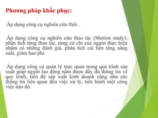 Phương pháp khắc phục:
Áp dụng công cụ nghiên cứu thời .
Áp dụng công cụ nghiên cứu thao tác (Motion study):
phân tích từng thao tác, từng cử chỉ của người thực hiện
nhằm có những đánh giá, phân tích cải tiến tăng năng
suất, giảm hao phí.
Áp dụng công cụ quản lý trực quan trong quá trình sản
xuất giúp người lao động nắm được đầy đủ thông tin về
quy trình, tiến độ sản xuất kinh doanh cũng như các
thông tin liên quan đến việc xử lý, tiến hành một công
việc nào đó.
 
