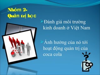 Nhóm 2-
Quản trị học
               Đánh giá môi trường
                kinh doanh ở Việt Nam

               Ảnh hưởng của nó tới
                hoạt động quản trị của
                coca cola
 