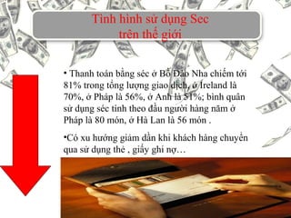 Tình hình sử dụng Sec
trên thế giới
• Thanh toán bằng séc ở Bồ Đào Nha chiếm tới
81% trong tổng lượng giao dịch, ở Ireland là
70%, ở Pháp là 56%, ở Anh là 51%; bình quân
sử dụng séc tính theo đầu người hàng năm ở
Pháp là 80 món, ở Hà Lan là 56 món .
•Có xu hướng giảm dần khi khách hàng chuyển
qua sử dụng thẻ , giấy ghi nợ…
 