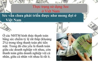 Thực trạng sử dụng Sec
ở Việt Nam
Séc vẫn chưa phát triển được như mong đợi ở
Việt Nam
Ở các NHTM hình thức thanh toán
bằng séc chiếm tỷ lệ rất thấp (khoảng
2%) trong tổng thanh toán phi tiền
mặt. Trong đó chủ yếu là thanh toán
giữa các doanh nghiệp với nhau, còn
thanh toán giữa doanh nghiệp với cá
nhân, giữa cá nhân với nhau là rất ít.
 