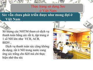Thực trạng sử dụng Sec
ở Việt Nam
Séc vẫn chưa phát triển được như mong đợi ở
Việt Nam
Số lượng các NHTM tham có dịch vụ
thanh toán bằng séc rất ít, tập trung ở
1 số NH lớn như VCB, ACB,
BIDV..
Dịch vụ thanh toán séc cũng không
đa dạng, rất ít NH trong nước cung
ứng séc trắng cho KH mà chỉ thực
hiện nhờ thu séc
 