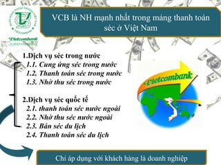 VCB là NH mạnh nhất trong mảng thanh toán
séc ở Việt Nam
1.Dịch vụ séc trong nước
1.1. Cung ứng séc trong nước
1.2. Thanh toán séc trong nước
1.3. Nhờ thu séc trong nước
2.Dịch vụ séc quốc tế
2.1. thanh toán séc nước ngoài
2.2. Nhờ thu séc nước ngoài
2.3. Bán séc du lịch
2.4. Thanh toán séc du lịch
Chỉ áp dụng với khách hàng là doanh nghiệp
 