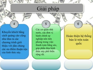 Giải pháp
4
Khuyến khích bằng
cách quảng cáo cũng
như đưa ra các
chương trình giới
thiệu với dân chúng
các ưu điểm thuận tiện
của hình thức này.
5 6
Hoàn thiện hệ thống
bán lẻ trên toàn
quốc
Các cơ quan nhà
nước, các đơn vị
hành chính sự
nghiệp nên tiên
phong trong việc
thanh toán bằng séc,
góp phần đưa hình
thức này phổ biến
rộng rãi.
 