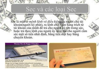 Sec và các loại Sec
Séc là một tờ mệnh lệnh vô điều kiện của người chủ tài
khoản(người ký phát), ra lệnh cho ngân hàng trích từ
tài khoản của mình để trả cho người có tên trong séc,
hoặc trả theo lệnh của người ấy hoặc trả cho người cầm
séc một số tiền nhất định, bằng tiền mặt hay bằng
chuyển khoản.
 