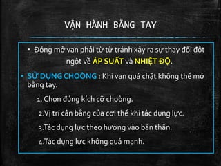 VẬN HÀNH BẰNG TAY
▪ Đóng mở van phải từ từ tránh xảy ra sự thay đổi đột
ngột về ÁP SUẤT và NHIỆT ĐỘ.
▪ SỬ DỤNG CHOÒNG : Khi van quá chặt không thể mở
bằng tay.
1. Chọn đúng kích cỡ choòng.
2.Vị trí cân bằng của cơi thể khi tác dụng lực.
3.Tác dụng lực theo hướng vào bản thân.
4.Tác dụng lực không quá mạnh.
 